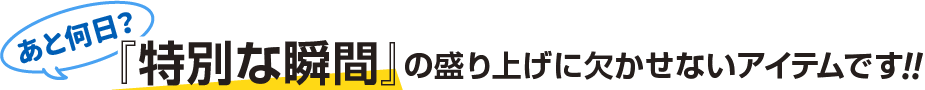 あと何日？「特別な瞬間」の盛り上げに欠かせないアイテムです!!